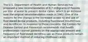 The U.S. Department of Health and Human Services has proposed a new recommendation of 0.7 milligrams of fluoride per liter of water to prevent dental caries, which is an increase over the original recommendation made in 1962. One of the reasons for the change is the increased access to and use of fluoridated dental products, including fluoridated mouthrinses and dentifrices. In response to these concerns, the Centers for Disease Control and Prevention recommends that health professionals counsel patients on the appropriate amount and frequency of fluoridated dentifrice use as these products remain an important method of reducing childhood caries.