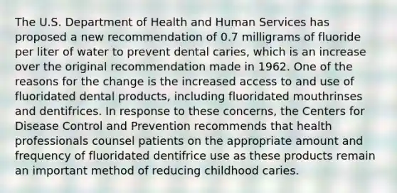 The U.S. Department of Health and Human Services has proposed a new recommendation of 0.7 milligrams of fluoride per liter of water to prevent dental caries, which is an increase over the original recommendation made in 1962. One of the reasons for the change is the increased access to and use of fluoridated dental products, including fluoridated mouthrinses and dentifrices. In response to these concerns, the Centers for Disease Control and Prevention recommends that health professionals counsel patients on the appropriate amount and frequency of fluoridated dentifrice use as these products remain an important method of reducing childhood caries.