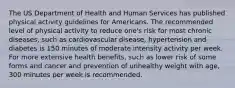 The US Department of Health and Human Services has published physical activity guidelines for Americans. The recommended level of physical activity to reduce one's risk for most chronic diseases, such as cardiovascular disease, hypertension and diabetes is 150 minutes of moderate intensity activity per week. For more extensive health benefits, such as lower risk of some forms and cancer and prevention of unhealthy weight with age, 300 minutes per week is recommended.