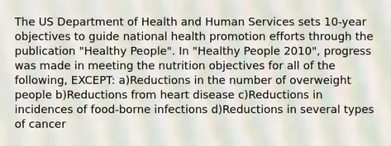 The US Department of Health and Human Services sets 10-year objectives to guide national health promotion efforts through the publication "Healthy People". In "Healthy People 2010", progress was made in meeting the nutrition objectives for all of the following, EXCEPT: a)Reductions in the number of overweight people b)Reductions from heart disease c)Reductions in incidences of food-borne infections d)Reductions in several types of cancer