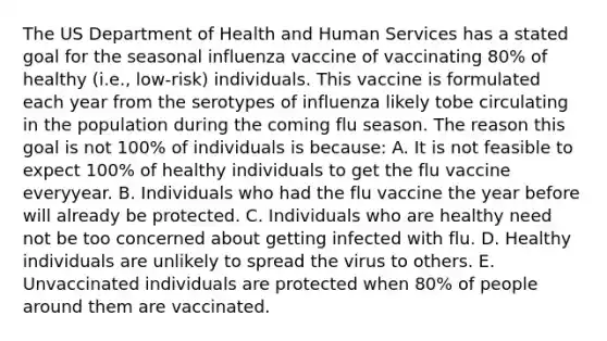 The US Department of Health and Human Services has a stated goal for the seasonal influenza vaccine of vaccinating 80% of healthy (i.e., low-risk) individuals. This vaccine is formulated each year from the serotypes of influenza likely tobe circulating in the population during the coming flu season. The reason this goal is not 100% of individuals is because: A. It is not feasible to expect 100% of healthy individuals to get the flu vaccine everyyear. B. Individuals who had the flu vaccine the year before will already be protected. C. Individuals who are healthy need not be too concerned about getting infected with flu. D. Healthy individuals are unlikely to spread the virus to others. E. Unvaccinated individuals are protected when 80% of people around them are vaccinated.