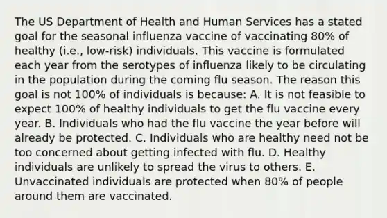 The US Department of Health and Human Services has a stated goal for the seasonal influenza vaccine of vaccinating 80% of healthy (i.e., low-risk) individuals. This vaccine is formulated each year from the serotypes of influenza likely to be circulating in the population during the coming flu season. The reason this goal is not 100% of individuals is because: A. It is not feasible to expect 100% of healthy individuals to get the flu vaccine every year. B. Individuals who had the flu vaccine the year before will already be protected. C. Individuals who are healthy need not be too concerned about getting infected with flu. D. Healthy individuals are unlikely to spread the virus to others. E. Unvaccinated individuals are protected when 80% of people around them are vaccinated.