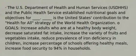 · The U.S. Department of Health and Human Services (USDHHS) and the Public Health Service established nutritional goals and objectives for ____. _____ is the United States' contribution to the "Health for All" strategy of the World Health Organization. o GOALS: Increase adults who are at a healthy body weight, decrease saturated fat intake, increase the variety of fruits and vegetables intake, reduce prevalence of iron deficiency in children, increase percentage of schools offering healthy meals, increase food security to 94% in households.