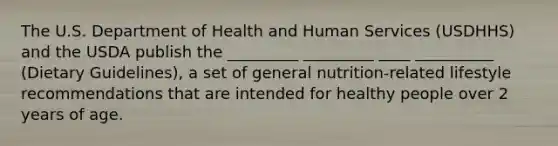 The U.S. Department of Health and Human Services (USDHHS) and the USDA publish the _________ _________ ____ __________ (Dietary Guidelines), a set of general nutrition-related lifestyle recommendations that are intended for healthy people over 2 years of age.