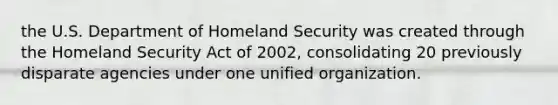 the U.S. Department of Homeland Security was created through the Homeland Security Act of 2002, consolidating 20 previously disparate agencies under one unified organization.