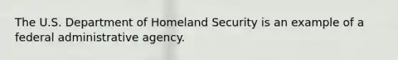 The U.S. Department of Homeland Security is an example of a federal administrative agency.