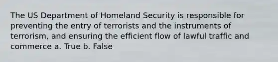 The US Department of Homeland Security is responsible for preventing the entry of terrorists and the instruments of terrorism, and ensuring the efficient flow of lawful traffic and commerce a. True b. False