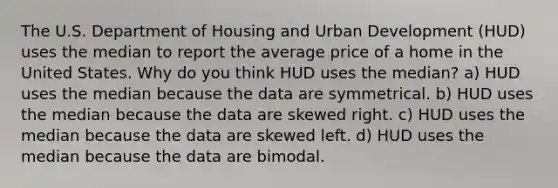 The U.S. Department of Housing and Urban Development​ (HUD) uses the median to report the average price of a home in the United States. Why do you think HUD uses the​ median? a) HUD uses the median because the data are symmetrical. b) HUD uses the median because the data are skewed right. c) HUD uses the median because the data are skewed left. d) HUD uses the median because the data are bimodal.