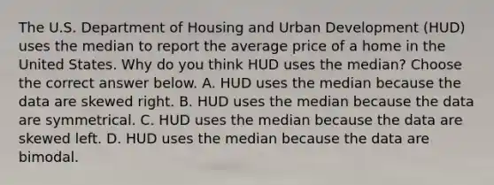 The U.S. Department of Housing and Urban Development​ (HUD) uses the median to report the average price of a home in the United States. Why do you think HUD uses the​ median? Choose the correct answer below. A. HUD uses the median because the data are skewed right. B. HUD uses the median because the data are symmetrical. C. HUD uses the median because the data are skewed left. D. HUD uses the median because the data are bimodal.