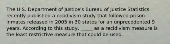 The U.S. Department of Justice's Bureau of Justice Statistics recently published a recidivism study that followed prison inmates released in 2005 in 30 states for an unprecedented 9 years. According to this study, _____ as a recidivism measure is the least restrictive measure that could be used.