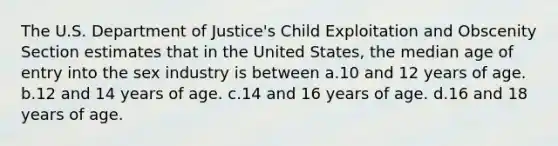 The U.S. Department of Justice's Child Exploitation and Obscenity Section estimates that in the United States, the median age of entry into the sex industry is between a.10 and 12 years of age. b.12 and 14 years of age. c.14 and 16 years of age. d.16 and 18 years of age.