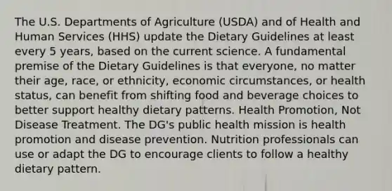 The U.S. Departments of Agriculture (USDA) and of Health and Human Services (HHS) update the Dietary Guidelines at least every 5 years, based on the current science. A fundamental premise of the Dietary Guidelines is that everyone, no matter their age, race, or ethnicity, economic circumstances, or health status, can benefit from shifting food and beverage choices to better support healthy dietary patterns. Health Promotion, Not Disease Treatment. The DG's public health mission is health promotion and disease prevention. Nutrition professionals can use or adapt the DG to encourage clients to follow a healthy dietary pattern.