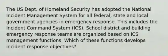 The US Dept. of Homeland Security has adopted the National Incident Management System for all federal, state and local government agencies in emergency response. This includes the Incident Command System (ICS). School district and building emergency response teams are organized based on ICS management functions. Which of these functions develops incident response objectives?