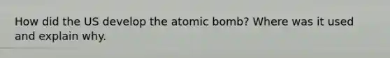 How did the US develop the atomic bomb? Where was it used and explain why.