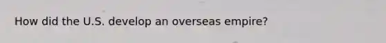 How did the U.S. develop an overseas empire?