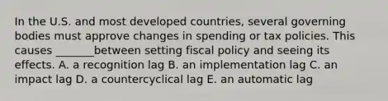 In the U.S. and most developed countries, several governing bodies must approve changes in spending or tax policies. This causes _______between setting <a href='https://www.questionai.com/knowledge/kPTgdbKdvz-fiscal-policy' class='anchor-knowledge'>fiscal policy</a> and seeing its effects. A. a recognition lag B. an implementation lag C. an impact lag D. a countercyclical lag E. an automatic lag