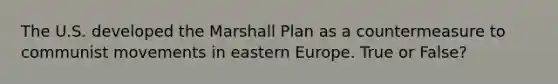 The U.S. developed the Marshall Plan as a countermeasure to communist movements in eastern Europe. True or False?