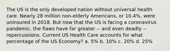 The US is the only developed nation without universal health care. Nearly 28 million non-elderly Americans, or 10.4%, were uninsured in 2018. But now that the US is facing a coronavirus pandemic, the flaws have far greater -- and even deadly -- repercussions. Current US Health Care accounts for what percentage of the US Economy? a. 5% b. 10% c. 20% d. 25%