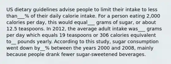 US dietary guidelines advise people to limit their intake to less than___% of their daily calorie intake. For a person eating 2,000 calories per day, this would equal___ grams of sugar, or about 12.5 teaspoons. In 2012, the average adult intake was___ grams per day which equals 19 teaspoons or 306 calories equivalent to__ pounds yearly. According to this study, sugar consumption went down by__% between the years 2000 and 2008, mainly because people drank fewer sugar-sweetened beverages.