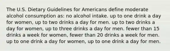 The U.S. Dietary Guidelines for Americans define moderate alcohol consumption as: no alcohol intake. up to one drink a day for women, up to two drinks a day for men. up to two drinks a day for women, up to three drinks a day for men. fewer than 15 drinks a week for women, fewer than 20 drinks a week for men. up to one drink a day for women, up to one drink a day for men.