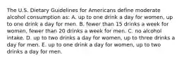 The U.S. Dietary Guidelines for Americans define moderate alcohol consumption as: A. up to one drink a day for women, up to one drink a day for men. B. fewer than 15 drinks a week for women, fewer than 20 drinks a week for men. C. no alcohol intake. D. up to two drinks a day for women, up to three drinks a day for men. E. up to one drink a day for women, up to two drinks a day for men.