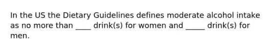 In the US the Dietary Guidelines defines moderate alcohol intake as no more than ____ drink(s) for women and _____ drink(s) for men.