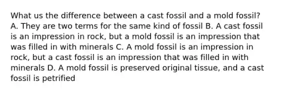 What us the difference between a cast fossil and a mold fossil? A. They are two terms for the same kind of fossil B. A cast fossil is an impression in rock, but a mold fossil is an impression that was filled in with minerals C. A mold fossil is an impression in rock, but a cast fossil is an impression that was filled in with minerals D. A mold fossil is preserved original tissue, and a cast fossil is petrified