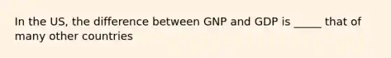 In the US, the difference between GNP and GDP is _____ that of many other countries