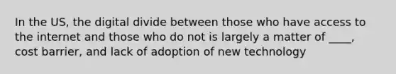 In the US, the digital divide between those who have access to the internet and those who do not is largely a matter of ____, cost barrier, and lack of adoption of new technology