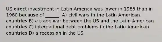 US direct investment in Latin America was lower in 1985 than in 1980 because of ______. A) civil wars in the Latin American countries B) a trade war between the US and the Latin American countries C) international debt problems in the Latin American countries D) a recession in the US