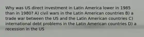 Why was US direct investment in Latin America lower in 1985 than in 1980? A) civil wars in the Latin American countries B) a trade war between the US and the Latin American countries C) international debt problems in the Latin American countries D) a recession in the US