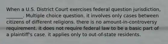 When a U.S. District Court exercises federal question jurisdiction, _______. Multiple choice question. it involves only cases between citizens of different religions. there is no amount-in-controversy requirement. it does not require federal law to be a basic part of a plaintiff's case. it applies only to out-of-state residents.