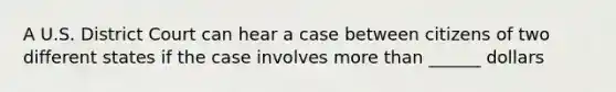 A U.S. District Court can hear a case between citizens of two different states if the case involves more than ______ dollars