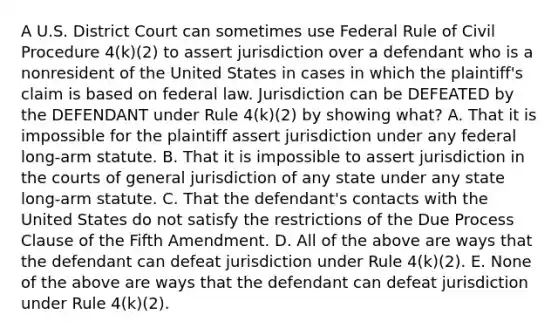 A U.S. District Court can sometimes use Federal Rule of Civil Procedure 4(k)(2) to assert jurisdiction over a defendant who is a nonresident of the United States in cases in which the plaintiff's claim is based on federal law. Jurisdiction can be DEFEATED by the DEFENDANT under Rule 4(k)(2) by showing what? A. That it is impossible for the plaintiff assert jurisdiction under any federal long-arm statute. B. That it is impossible to assert jurisdiction in the courts of general jurisdiction of any state under any state long-arm statute. C. That the defendant's contacts with the United States do not satisfy the restrictions of the Due Process Clause of the Fifth Amendment. D. All of the above are ways that the defendant can defeat jurisdiction under Rule 4(k)(2). E. None of the above are ways that the defendant can defeat jurisdiction under Rule 4(k)(2).