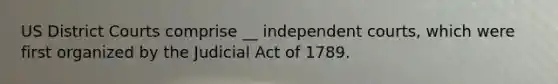 US District Courts comprise __ independent courts, which were first organized by the Judicial Act of 1789.