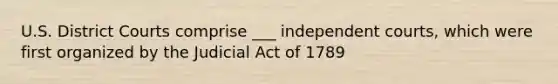 U.S. District Courts comprise ___ independent courts, which were first organized by the Judicial Act of 1789