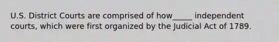 ​U.S. District Courts are comprised of how_____ independent courts, which were first organized by the Judicial Act of 1789.