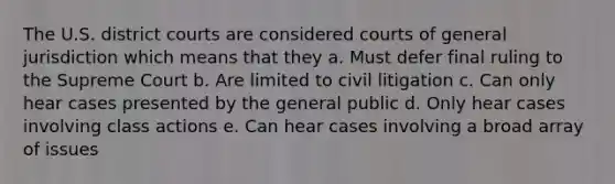 The U.S. district courts are considered courts of general jurisdiction which means that they a. Must defer final ruling to the Supreme Court b. Are limited to civil litigation c. Can only hear cases presented by the general public d. Only hear cases involving class actions e. Can hear cases involving a broad array of issues