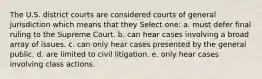 The U.S. district courts are considered courts of general jurisdiction which means that they Select one: a. must defer final ruling to the Supreme Court. b. can hear cases involving a broad array of issues. c. can only hear cases presented by the general public. d. are limited to civil litigation. e. only hear cases involving class actions.