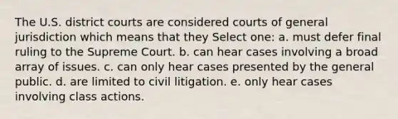 The U.S. district courts are considered courts of general jurisdiction which means that they Select one: a. must defer final ruling to the Supreme Court. b. can hear cases involving a broad array of issues. c. can only hear cases presented by the general public. d. are limited to civil litigation. e. only hear cases involving class actions.