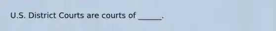 U.S. District Courts are courts of ______.