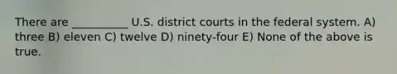 There are __________ U.S. district courts in the federal system. A) three B) eleven C) twelve D) ninety-four E) None of the above is true.