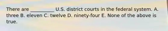 There are __________ U.S. district courts in the federal system. A. three B. eleven C. twelve D. ninety-four E. None of the above is true.