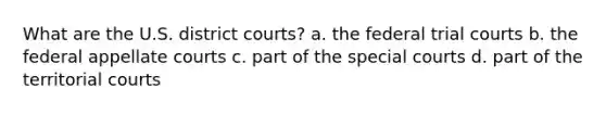 What are the U.S. district courts? a. the federal trial courts b. the federal appellate courts c. part of the special courts d. part of the territorial courts