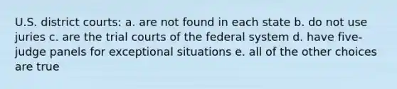 U.S. district courts: a. are not found in each state b. do not use juries c. are the trial courts of the federal system d. have five-judge panels for exceptional situations e. all of the other choices are true