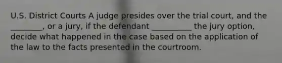 U.S. District Courts A judge presides over the trial court, and the ________, or a jury, if the defendant __________ the jury option, decide what happened in the case based on the application of the law to the facts presented in the courtroom.