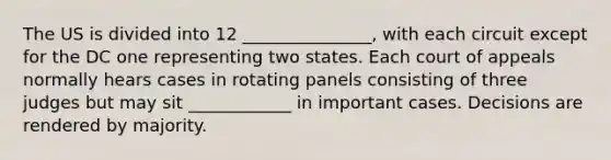 The US is divided into 12 _______________, with each circuit except for the DC one representing two states. Each court of appeals normally hears cases in rotating panels consisting of three judges but may sit ____________ in important cases. Decisions are rendered by majority.