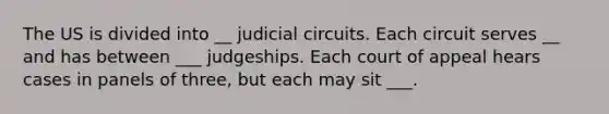 The US is divided into __ judicial circuits. Each circuit serves __ and has between ___ judgeships. Each court of appeal hears cases in panels of three, but each may sit ___.