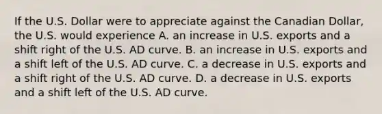 If the U.S. Dollar were to appreciate against the Canadian Dollar, the U.S. would experience A. an increase in U.S. exports and a shift right of the U.S. AD curve. B. an increase in U.S. exports and a shift left of the U.S. AD curve. C. a decrease in U.S. exports and a shift right of the U.S. AD curve. D. a decrease in U.S. exports and a shift left of the U.S. AD curve.