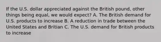 If the U.S. dollar appreciated against the British pound, other things being equal, we would expect? A. The British demand for U.S. products to increase B. A reduction in trade between the United States and Britian C. The U.S. demand for British products to increase